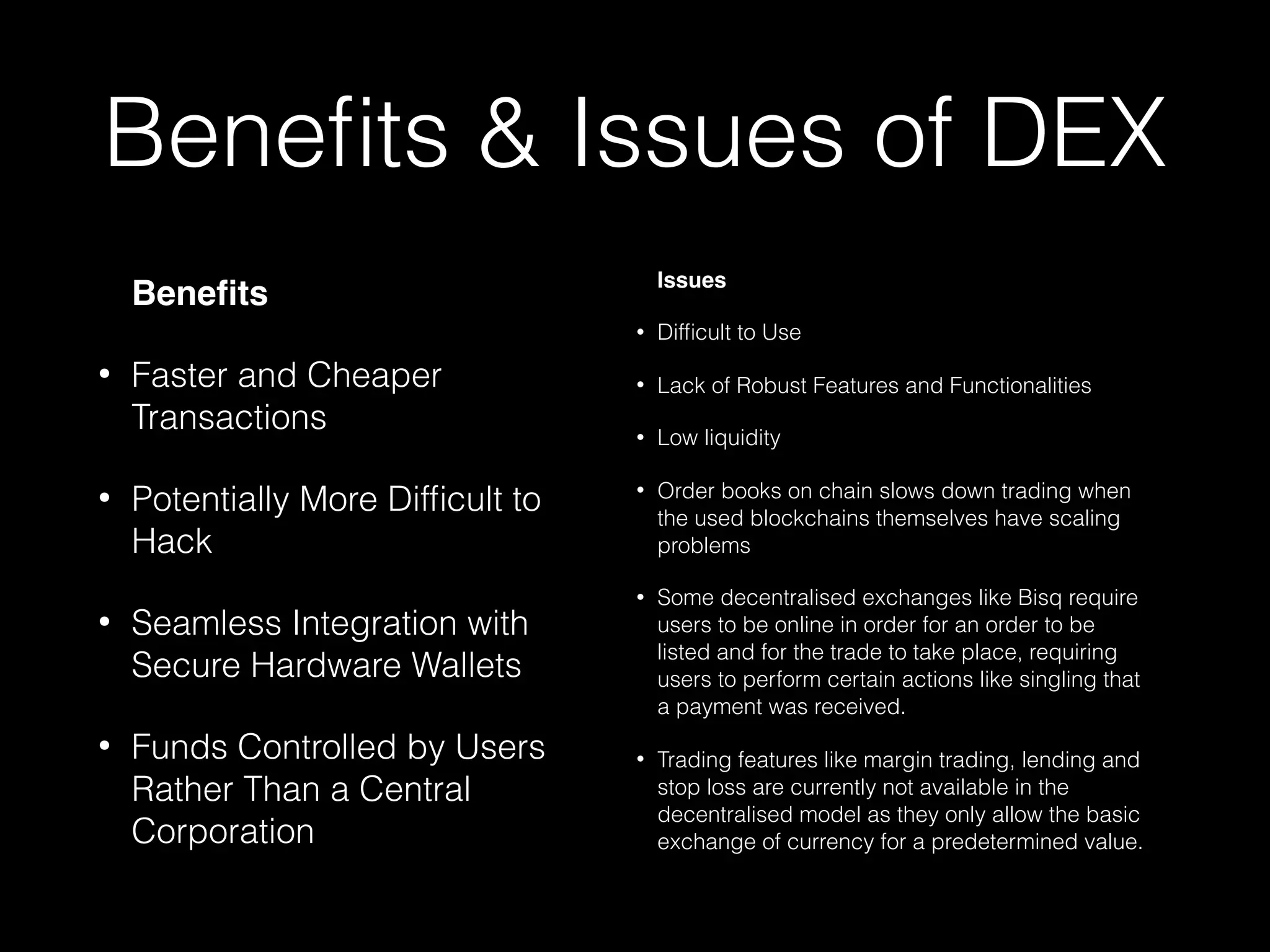 Beneﬁts & Issues of DEX
Beneﬁts
• Faster and Cheaper
Transactions
• Potentially More Difﬁcult to
Hack
• Seamless Integration with
Secure Hardware Wallets
• Funds Controlled by Users
Rather Than a Central
Corporation
Issues
• Difﬁcult to Use
• Lack of Robust Features and Functionalities
• Low liquidity
• Order books on chain slows down trading when
the used blockchains themselves have scaling
problems
• Some decentralised exchanges like Bisq require
users to be online in order for an order to be
listed and for the trade to take place, requiring
users to perform certain actions like singling that
a payment was received.
• Trading features like margin trading, lending and
stop loss are currently not available in the
decentralised model as they only allow the basic
exchange of currency for a predetermined value.
 