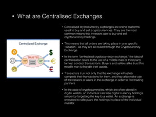 • What are Centralised Exchanges
• Centralised cryptocurrency exchanges are online platforms
used to buy and sell cryptocurrencies. They are the most
common means that investors use to buy and sell
cryptocurrency holdings.
• This means that all orders are taking place in one speciﬁc
“location”, as they are all routed through the Cryptocurrency
Exchange.
• In the term "centralised cryptocurrency exchange," the idea of
centralisation refers to the use of a middle man or third party
to help conduct transactions. Buyers and sellers alike trust this
middle man to handle their assets.
• Transactors trust not only that the exchange will safely
complete their transactions for them, and they also make use
of the network of users in the exchange in order to ﬁnd trading
partners.
• In the case of cryptocurrencies, which are often stored in
digital wallets, an individual can lose digital currency holdings
simply by forgetting the key to a wallet. An exchange is
entrusted to safeguard the holdings in place of the individual
investor.
 