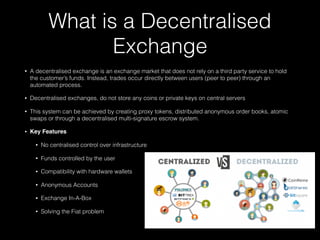 What is a Decentralised
Exchange
• A decentralised exchange is an exchange market that does not rely on a third party service to hold
the customer’s funds. Instead, trades occur directly between users (peer to peer) through an
automated process.
• Decentralised exchanges, do not store any coins or private keys on central servers
• This system can be achieved by creating proxy tokens, distributed anonymous order books, atomic
swaps or through a decentralised multi-signature escrow system.
• Key Features
• No centralised control over infrastructure
• Funds controlled by the user
• Compatibility with hardware wallets
• Anonymous Accounts
• Exchange In-A-Box
• Solving the Fiat problem
 