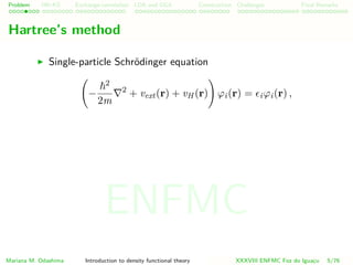 Problem HK-KS xc LDA Construction Challenges Final Remarks
Hartree’s method
Single-particle Schr¨odinger equation
−
2
2m
2
+ vext(r) + vH (r) ϕi(r) = iϕi(r) ,
Mariana M. Odashima Introduction to density functional theory XXXVIII ENFMC Foz do Iguac¸u 5/76
ENFMC
 