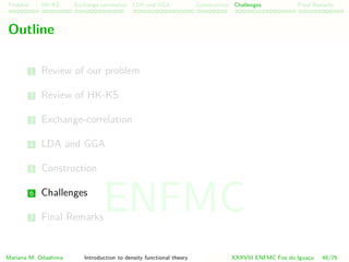 Problem HK-KS xc LDA Construction Challenges Final Remarks
Outline
1 Review of our problem
2 Review of HK-KS
3 Exchange-correlation
4 LDA and GGA
5 Construction
6 Challenges
7 Final Remarks
Mariana M. Odashima Introduction to density functional theory XXXVIII ENFMC Foz do Iguac¸u 48/76
ENFMC
 