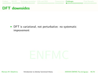 Problem HK-KS xc LDA Construction Challenges Final Remarks
DFT downsides
DFT is variational, not perturbative: no systematic
improvement
Mariana M. Odashima Introduction to density functional theory XXXVIII ENFMC Foz do Iguac¸u 49/76
ENFMC
 