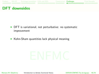 Problem HK-KS xc LDA Construction Challenges Final Remarks
DFT downsides
DFT is variational, not perturbative: no systematic
improvement
Kohn-Sham quantities lack physical meaning
Mariana M. Odashima Introduction to density functional theory XXXVIII ENFMC Foz do Iguac¸u 49/76
ENFMC
 