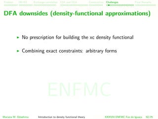 Problem HK-KS xc LDA Construction Challenges Final Remarks
DFA downsides (density-functional approximations)
No prescription for building the xc density functional
Combining exact constraints: arbitrary forms
Mariana M. Odashima Introduction to density functional theory XXXVIII ENFMC Foz do Iguac¸u 50/76
ENFMC
 