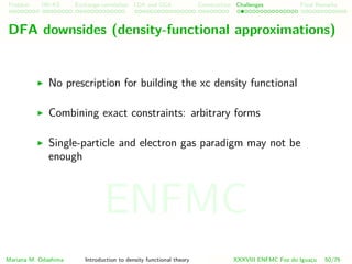 Problem HK-KS xc LDA Construction Challenges Final Remarks
DFA downsides (density-functional approximations)
No prescription for building the xc density functional
Combining exact constraints: arbitrary forms
Single-particle and electron gas paradigm may not be
enough
Mariana M. Odashima Introduction to density functional theory XXXVIII ENFMC Foz do Iguac¸u 50/76
ENFMC
 