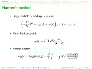 Problem HK-KS xc LDA Construction Challenges Final Remarks
Hartree’s method
Single-particle Schr¨odinger equation
−
2
2m
2
+ vext(r) + vH (r) ϕi(r) = iϕi(r) ,
Mean ﬁeld potential
vH (r) = e2
d3
r
n(r )
|r − r |
Hartree energy
UH [n] = ΨH | ˆU|ΨH =
e2
2
d3
r d3
r
n(r)n(r )
|r − r |
Mariana M. Odashima Introduction to density functional theory XXXVIII ENFMC Foz do Iguac¸u 5/76
ENFMC
 