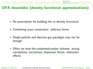 Problem HK-KS xc LDA Construction Challenges Final Remarks
DFA downsides (density-functional approximations)
No prescription for building the xc density functional
Combining exact constraints: arbitrary forms
Single-particle and electron gas paradigm may not be
enough
Often we miss the condensed-matter richness: strong
correlations, excitations, dispersion forces, relativistic
eﬀects
Mariana M. Odashima Introduction to density functional theory XXXVIII ENFMC Foz do Iguac¸u 50/76
ENFMC
 