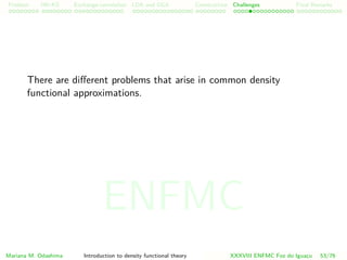 Problem HK-KS xc LDA Construction Challenges Final Remarks
There are diﬀerent problems that arise in common density
functional approximations.
Mariana M. Odashima Introduction to density functional theory XXXVIII ENFMC Foz do Iguac¸u 53/76
ENFMC
 