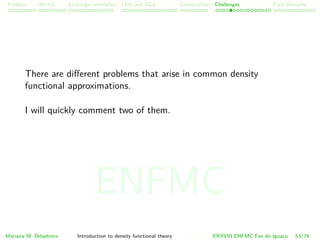 Problem HK-KS xc LDA Construction Challenges Final Remarks
There are diﬀerent problems that arise in common density
functional approximations.
I will quickly comment two of them.
Mariana M. Odashima Introduction to density functional theory XXXVIII ENFMC Foz do Iguac¸u 53/76
ENFMC
 