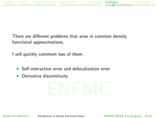 Problem HK-KS xc LDA Construction Challenges Final Remarks
There are diﬀerent problems that arise in common density
functional approximations.
I will quickly comment two of them.
Self-interaction error and delocalization error
Derivative discontinuity
Mariana M. Odashima Introduction to density functional theory XXXVIII ENFMC Foz do Iguac¸u 53/76
ENFMC
 