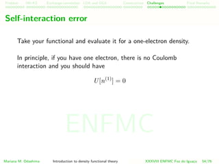Problem HK-KS xc LDA Construction Challenges Final Remarks
Self-interaction error
Take your functional and evaluate it for a one-electron density.
In principle, if you have one electron, there is no Coulomb
interaction and you should have
U[n(1)
] = 0
Mariana M. Odashima Introduction to density functional theory XXXVIII ENFMC Foz do Iguac¸u 54/76
ENFMC
 