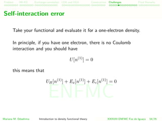 Problem HK-KS xc LDA Construction Challenges Final Remarks
Self-interaction error
Take your functional and evaluate it for a one-electron density.
In principle, if you have one electron, there is no Coulomb
interaction and you should have
U[n(1)
] = 0
this means that
UH [n(1)
] + Ex[n(1)
] + Ec[n(1)
] = 0
Mariana M. Odashima Introduction to density functional theory XXXVIII ENFMC Foz do Iguac¸u 54/76
ENFMC
 