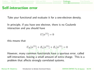 Problem HK-KS xc LDA Construction Challenges Final Remarks
Self-interaction error
Take your functional and evaluate it for a one-electron density.
In principle, if you have one electron, there is no Coulomb
interaction and you should have
U[n(1)
] = 0
this means that
UH [n(1)
] + Ex[n(1)
] + Ec[n(1)
] = 0
However, many common functionals have a spurious error, called
self-interaction, leaving a small amount of extra charge. This is a
problem that aﬀects strongly correlated systems.
Mariana M. Odashima Introduction to density functional theory XXXVIII ENFMC Foz do Iguac¸u 54/76
ENFMC
 
