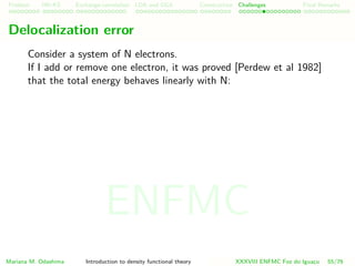 Problem HK-KS xc LDA Construction Challenges Final Remarks
Delocalization error
Consider a system of N electrons.
If I add or remove one electron, it was proved [Perdew et al 1982]
that the total energy behaves linearly with N:
Mariana M. Odashima Introduction to density functional theory XXXVIII ENFMC Foz do Iguac¸u 55/76
ENFMC
 