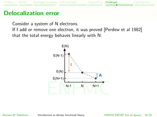 Problem HK-KS xc LDA Construction Challenges Final Remarks
Delocalization error
Consider a system of N electrons.
If I add or remove one electron, it was proved [Perdew et al 1982]
that the total energy behaves linearly with N:
Mariana M. Odashima Introduction to density functional theory XXXVIII ENFMC Foz do Iguac¸u 55/76
ENFMC
 