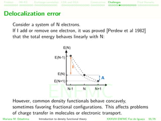 Problem HK-KS xc LDA Construction Challenges Final Remarks
Delocalization error
Consider a system of N electrons.
If I add or remove one electron, it was proved [Perdew et al 1982]
that the total energy behaves linearly with N:
However, common density functionals behave concavely,
sometimes favoring fractional conﬁgurations. This aﬀects problems
of charge transfer in molecules or electronic transport.
Mariana M. Odashima Introduction to density functional theory XXXVIII ENFMC Foz do Iguac¸u 55/76
ENFMC
 
