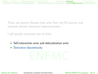 Problem HK-KS xc LDA Construction Challenges Final Remarks
There are several illnesses that arise from the KS picture and
common density functional approximations.
I will quickly comment two of them.
Self-interaction error and delocalization error
Derivative discontinuity
Mariana M. Odashima Introduction to density functional theory XXXVIII ENFMC Foz do Iguac¸u 56/76
ENFMC
 