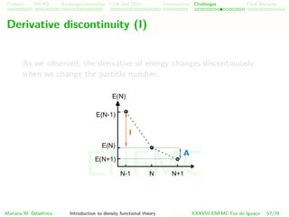 Problem HK-KS xc LDA Construction Challenges Final Remarks
Derivative discontinuity (I)
As we observed, the derivative of energy changes discontinuosly
when we change the particle number:
Mariana M. Odashima Introduction to density functional theory XXXVIII ENFMC Foz do Iguac¸u 57/76
ENFMC
 