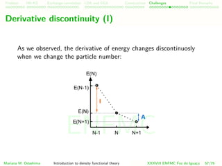 Problem HK-KS xc LDA Construction Challenges Final Remarks
Derivative discontinuity (I)
As we observed, the derivative of energy changes discontinuosly
when we change the particle number:
Mariana M. Odashima Introduction to density functional theory XXXVIII ENFMC Foz do Iguac¸u 57/76
ENFMC
 