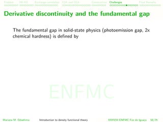 Problem HK-KS xc LDA Construction Challenges Final Remarks
Derivative discontinuity and the fundamental gap
The fundamental gap in solid-state physics (photoemission gap, 2x
chemical hardness) is deﬁned by
Mariana M. Odashima Introduction to density functional theory XXXVIII ENFMC Foz do Iguac¸u 58/76
ENFMC
 
