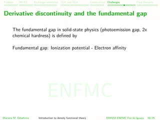 Problem HK-KS xc LDA Construction Challenges Final Remarks
Derivative discontinuity and the fundamental gap
The fundamental gap in solid-state physics (photoemission gap, 2x
chemical hardness) is deﬁned by
Fundamental gap: Ionization potential - Electron aﬃnity
Mariana M. Odashima Introduction to density functional theory XXXVIII ENFMC Foz do Iguac¸u 58/76
ENFMC
 