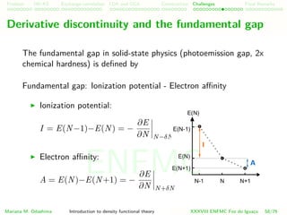 Problem HK-KS xc LDA Construction Challenges Final Remarks
Derivative discontinuity and the fundamental gap
The fundamental gap in solid-state physics (photoemission gap, 2x
chemical hardness) is deﬁned by
Fundamental gap: Ionization potential - Electron aﬃnity
Ionization potential:
I = E(N−1)−E(N) = −
∂E
∂N N−δN
Electron aﬃnity:
A = E(N)−E(N+1) = −
∂E
∂N N+δN
Mariana M. Odashima Introduction to density functional theory XXXVIII ENFMC Foz do Iguac¸u 58/76
ENFMC
 