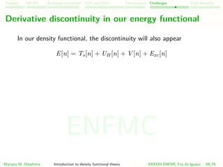 Problem HK-KS xc LDA Construction Challenges Final Remarks
Derivative discontinuity in our energy functional
In our density functional, the discontinuity will also appear
E[n] = Ts[n] + UH [n] + V [n] + Exc[n]
Mariana M. Odashima Introduction to density functional theory XXXVIII ENFMC Foz do Iguac¸u 59/76
ENFMC
 