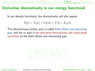 Problem HK-KS xc LDA Construction Challenges Final Remarks
Derivative discontinuity in our energy functional
In our density functional, the discontinuity will also appear
E[n] = Ts[n] + UH [n] + V [n] + Exc[n]
The discontinuous kinetic part is called Kohn-Sham non-interacing
gap, and the xc part is the derivative discontinuity, the many-body
correction to the Kohn-Sham non-interacting gap.
Mariana M. Odashima Introduction to density functional theory XXXVIII ENFMC Foz do Iguac¸u 59/76
ENFMC
 