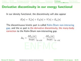 Problem HK-KS xc LDA Construction Challenges Final Remarks
Derivative discontinuity in our energy functional
In our density functional, the discontinuity will also appear
E[n] = Ts[n] + UH [n] + V [n] + Exc[n]
The discontinuous kinetic part is called Kohn-Sham non-interacing
gap, and the xc part is the derivative discontinuity, the many-body
correction to the Kohn-Sham non-interacting gap.
∆L =
δExc[n]
δn(r) N+δN
−
δExc[n]
δn(r) N−δN
Mariana M. Odashima Introduction to density functional theory XXXVIII ENFMC Foz do Iguac¸u 59/76
ENFMC
 