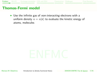 Problem HK-KS xc LDA Construction Challenges Final Remarks
Thomas-Fermi model
Use the inﬁnite gas of non-interacting electrons with a
uniform density n = n(r) to evaluate the kinetic energy of
atoms, molecules
Mariana M. Odashima Introduction to density functional theory XXXVIII ENFMC Foz do Iguac¸u 7/76
ENFMC
 