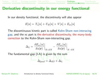 Problem HK-KS xc LDA Construction Challenges Final Remarks
Derivative discontinuity in our energy functional
In our density functional, the discontinuity will also appear
E[n] = Ts[n] + UH [n] + V [n] + Exc[n]
The discontinuous kinetic part is called Kohn-Sham non-interacing
gap, and the xc part is the derivative discontinuity, the many-body
correction to the Kohn-Sham non-interacting gap.
∆L =
δExc[n]
δn(r) N+δN
−
δExc[n]
δn(r) N−δN
The fundamental gap (I-A) is given by the sum
∆fund = ∆KS + ∆L
Mariana M. Odashima Introduction to density functional theory XXXVIII ENFMC Foz do Iguac¸u 59/76
ENFMC
 
