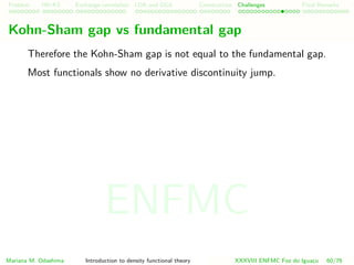 Problem HK-KS xc LDA Construction Challenges Final Remarks
Kohn-Sham gap vs fundamental gap
Therefore the Kohn-Sham gap is not equal to the fundamental gap.
Most functionals show no derivative discontinuity jump.
Mariana M. Odashima Introduction to density functional theory XXXVIII ENFMC Foz do Iguac¸u 60/76
ENFMC
 