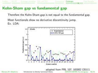 Problem HK-KS xc LDA Construction Challenges Final Remarks
Kohn-Sham gap vs fundamental gap
Therefore the Kohn-Sham gap is not equal to the fundamental gap.
Most functionals show no derivative discontinuity jump.
Ex. LDA:
adapted from PRL 107, 183002 (2011).
Mariana M. Odashima Introduction to density functional theory XXXVIII ENFMC Foz do Iguac¸u 60/76
ENFMC
 