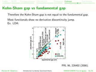 Problem HK-KS xc LDA Construction Challenges Final Remarks
Kohn-Sham gap vs fundamental gap
Therefore the Kohn-Sham gap is not equal to the fundamental gap.
Most functionals show no derivative discontinuity jump.
Ex. LDA:
PRL 96, 226402 (2006).
Mariana M. Odashima Introduction to density functional theory XXXVIII ENFMC Foz do Iguac¸u 61/76
ENFMC
 