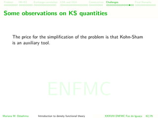 Problem HK-KS xc LDA Construction Challenges Final Remarks
Some observations on KS quantities
The price for the simpliﬁcation of the problem is that Kohn-Sham
is an auxiliary tool.
Mariana M. Odashima Introduction to density functional theory XXXVIII ENFMC Foz do Iguac¸u 62/76
ENFMC
 