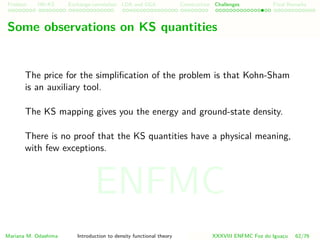 Problem HK-KS xc LDA Construction Challenges Final Remarks
Some observations on KS quantities
The price for the simpliﬁcation of the problem is that Kohn-Sham
is an auxiliary tool.
The KS mapping gives you the energy and ground-state density.
There is no proof that the KS quantities have a physical meaning,
with few exceptions.
Mariana M. Odashima Introduction to density functional theory XXXVIII ENFMC Foz do Iguac¸u 62/76
ENFMC
 