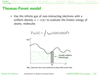 Problem HK-KS xc LDA Construction Challenges Final Remarks
Thomas-Fermi model
Use the inﬁnite gas of non-interacting electrons with a
uniform density n = n(r) to evaluate the kinetic energy of
atoms, molecules
TTF [n] = tgas(n(r))n(r)d3
r
Mariana M. Odashima Introduction to density functional theory XXXVIII ENFMC Foz do Iguac¸u 7/76
ENFMC
 