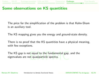 Problem HK-KS xc LDA Construction Challenges Final Remarks
Some observations on KS quantities
The price for the simpliﬁcation of the problem is that Kohn-Sham
is an auxiliary tool.
The KS mapping gives you the energy and ground-state density.
There is no proof that the KS quantities have a physical meaning,
with few exceptions.
The KS gap is not equal to the fundamental gap, and the
eigenvalues are not quasiparticle spectra.
Mariana M. Odashima Introduction to density functional theory XXXVIII ENFMC Foz do Iguac¸u 62/76
ENFMC
 