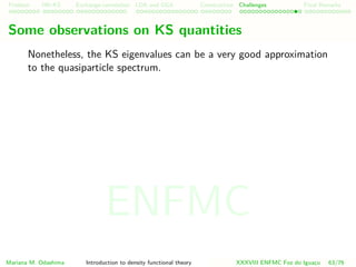 Problem HK-KS xc LDA Construction Challenges Final Remarks
Some observations on KS quantities
Nonetheless, the KS eigenvalues can be a very good approximation
to the quasiparticle spectrum.
Mariana M. Odashima Introduction to density functional theory XXXVIII ENFMC Foz do Iguac¸u 63/76
ENFMC
 