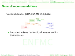 Problem HK-KS xc LDA Construction Challenges Final Remarks
General recommendations
Functionals families (LDA,GGA,MGGA,hybrids):
Important to know the functional proposal and its
improvements
Mariana M. Odashima Introduction to density functional theory XXXVIII ENFMC Foz do Iguac¸u 64/76
ENFMC
 