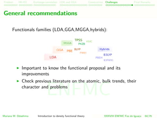 Problem HK-KS xc LDA Construction Challenges Final Remarks
General recommendations
Functionals families (LDA,GGA,MGGA,hybrids):
Important to know the functional proposal and its
improvements
Check previous literature on the atomic, bulk trends, their
character and problems
Mariana M. Odashima Introduction to density functional theory XXXVIII ENFMC Foz do Iguac¸u 64/76
ENFMC
 