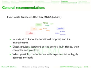 Problem HK-KS xc LDA Construction Challenges Final Remarks
General recommendations
Functionals families (LDA,GGA,MGGA,hybrids):
Important to know the functional proposal and its
improvements
Check previous literature on the atomic, bulk trends, their
character and problems
When possible, confrontation with experimental or highly
accurate methods
Mariana M. Odashima Introduction to density functional theory XXXVIII ENFMC Foz do Iguac¸u 64/76
ENFMC
 
