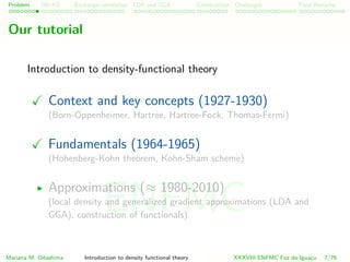 Problem HK-KS xc LDA Construction Challenges Final Remarks
Our tutorial
Introduction to density-functional theory
Context and key concepts (1927-1930)
(Born-Oppenheimer, Hartree, Hartree-Fock, Thomas-Fermi)
Fundamentals (1964-1965)
(Hohenberg-Kohn theorem, Kohn-Sham scheme)
Approximations (≈ 1980-2010)
(local density and generalized gradient approximations (LDA and
GGA), construction of functionals)
Mariana M. Odashima Introduction to density functional theory XXXVIII ENFMC Foz do Iguac¸u 7/76
ENFMC
 