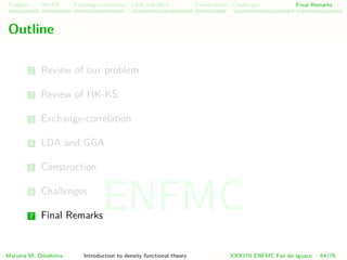 Problem HK-KS xc LDA Construction Challenges Final Remarks
Outline
1 Review of our problem
2 Review of HK-KS
3 Exchange-correlation
4 LDA and GGA
5 Construction
6 Challenges
7 Final Remarks
Mariana M. Odashima Introduction to density functional theory XXXVIII ENFMC Foz do Iguac¸u 64/76
ENFMC
 