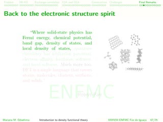 Problem HK-KS xc LDA Construction Challenges Final Remarks
Back to the electronic structure spirit
“Where solid-state physics has
Fermi energy, chemical potential,
band gap, density of states, and
local density of states, quantum
chemistry has ionization potential,
electron aﬃnity, hardness, softness,
and local softness. Much more too.
DFT is a single language that covers
atoms, molecules, clusters, surfaces,
and solids.”
Robert Parr
Mariana M. Odashima Introduction to density functional theory XXXVIII ENFMC Foz do Iguac¸u 67/76
ENFMC
 