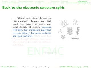 Problem HK-KS xc LDA Construction Challenges Final Remarks
Back to the electronic structure spirit
“Where solid-state physics has
Fermi energy, chemical potential,
band gap, density of states, and
local density of states, quantum
chemistry has ionization potential,
electron aﬃnity, hardness, softness,
and local softness. Much more too.
DFT is a single language that covers
atoms, molecules, clusters, surfaces,
and solids.”
Robert Parr
Mariana M. Odashima Introduction to density functional theory XXXVIII ENFMC Foz do Iguac¸u 67/76
ENFMC
 
