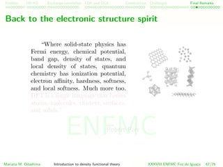 Problem HK-KS xc LDA Construction Challenges Final Remarks
Back to the electronic structure spirit
“Where solid-state physics has
Fermi energy, chemical potential,
band gap, density of states, and
local density of states, quantum
chemistry has ionization potential,
electron aﬃnity, hardness, softness,
and local softness. Much more too.
DFT is a single language that covers
atoms, molecules, clusters, surfaces,
and solids.”
Robert Parr
Mariana M. Odashima Introduction to density functional theory XXXVIII ENFMC Foz do Iguac¸u 67/76
ENFMC
 