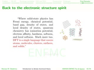 Problem HK-KS xc LDA Construction Challenges Final Remarks
Back to the electronic structure spirit
“Where solid-state physics has
Fermi energy, chemical potential,
band gap, density of states, and
local density of states, quantum
chemistry has ionization potential,
electron aﬃnity, hardness, softness,
and local softness. Much more too.
DFT is a single language that covers
atoms, molecules, clusters, surfaces,
and solids.”
Robert Parr
Mariana M. Odashima Introduction to density functional theory XXXVIII ENFMC Foz do Iguac¸u 67/76
ENFMC
 