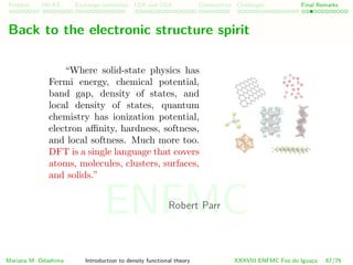 Problem HK-KS xc LDA Construction Challenges Final Remarks
Back to the electronic structure spirit
“Where solid-state physics has
Fermi energy, chemical potential,
band gap, density of states, and
local density of states, quantum
chemistry has ionization potential,
electron aﬃnity, hardness, softness,
and local softness. Much more too.
DFT is a single language that covers
atoms, molecules, clusters, surfaces,
and solids.”
Robert Parr
Mariana M. Odashima Introduction to density functional theory XXXVIII ENFMC Foz do Iguac¸u 67/76
ENFMC
 