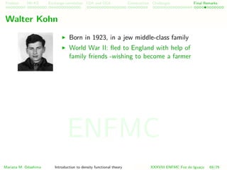 Problem HK-KS xc LDA Construction Challenges Final Remarks
Walter Kohn
Born in 1923, in a jew middle-class family
World War II: ﬂed to England with help of
family friends -wishing to become a farmer
Mariana M. Odashima Introduction to density functional theory XXXVIII ENFMC Foz do Iguac¸u 69/76
ENFMC
 